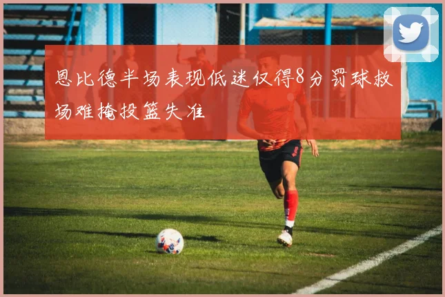 恩比德半场表现低迷仅得8分罚球救场难掩投篮失准