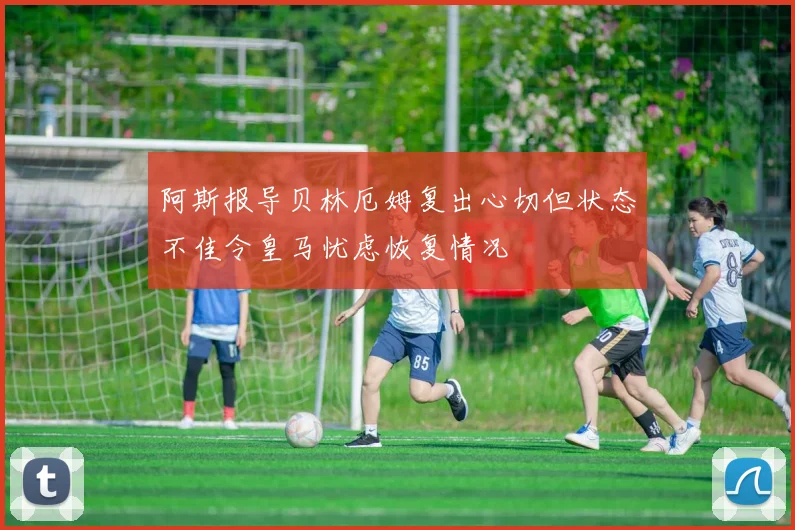 阿斯报导贝林厄姆复出心切但状态不佳令皇马忧虑恢复情况