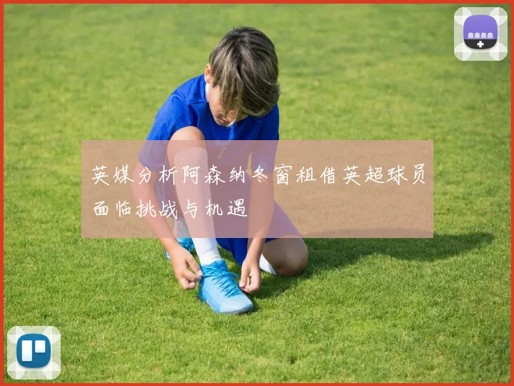 英媒分析阿森纳冬窗租借英超球员面临挑战与机遇