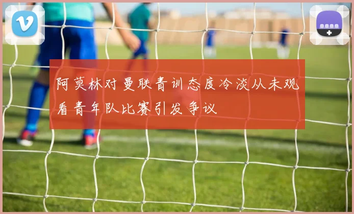 阿莫林对曼联青训态度冷淡从未观看青年队比赛引发争议