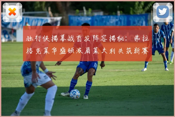 独行侠揭幕战首发阵容揭秘：弗拉格克莱华盛顿浓眉莱夫利共筑新赛季希望