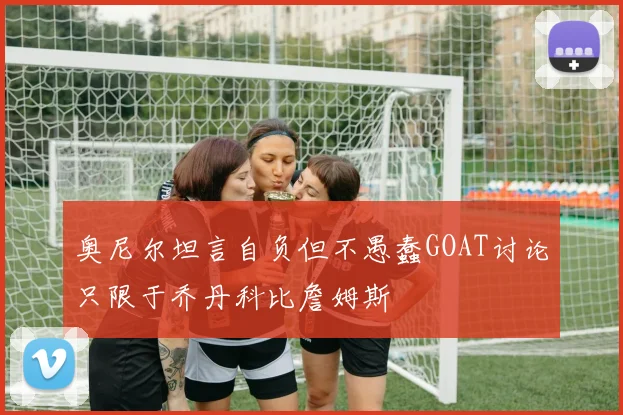 奥尼尔坦言自负但不愚蠢GOAT讨论只限于乔丹科比詹姆斯