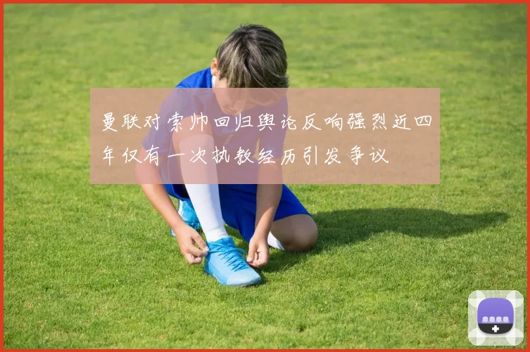 曼联对索帅回归舆论反响强烈近四年仅有一次执教经历引发争议
