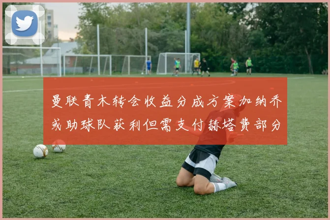 曼联青木转会收益分成方案加纳乔或助球队获利但需支付赫塔费部分收益