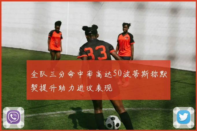 全队三分命中率高达50波蒂斯称默契提升助力进攻表现