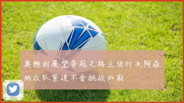 奥赖利展望争冠之路主场对决阿森纳众队紧追不舍挑战加剧