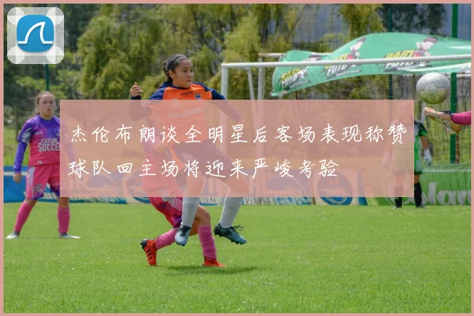 杰伦布朗谈全明星后客场表现称赞球队回主场将迎来严峻考验