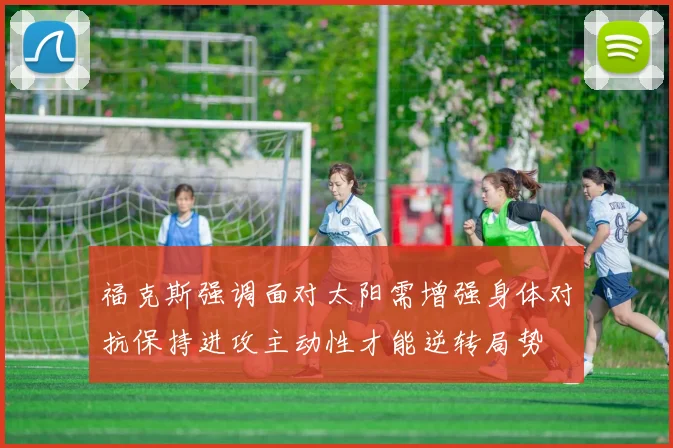福克斯强调面对太阳需增强身体对抗保持进攻主动性才能逆转局势