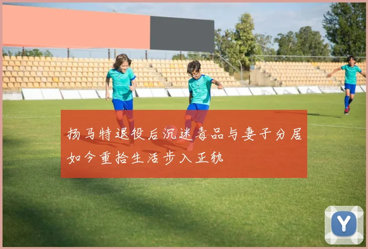 扬马特退役后沉迷毒品与妻子分居如今重拾生活步入正轨
