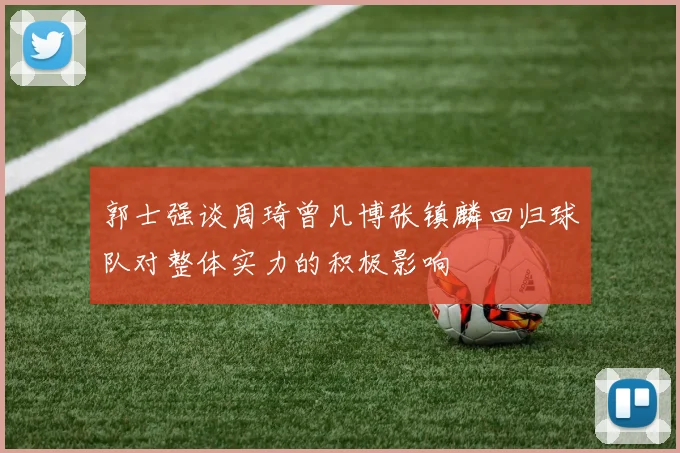 郭士强谈周琦曾凡博张镇麟回归球队对整体实力的积极影响