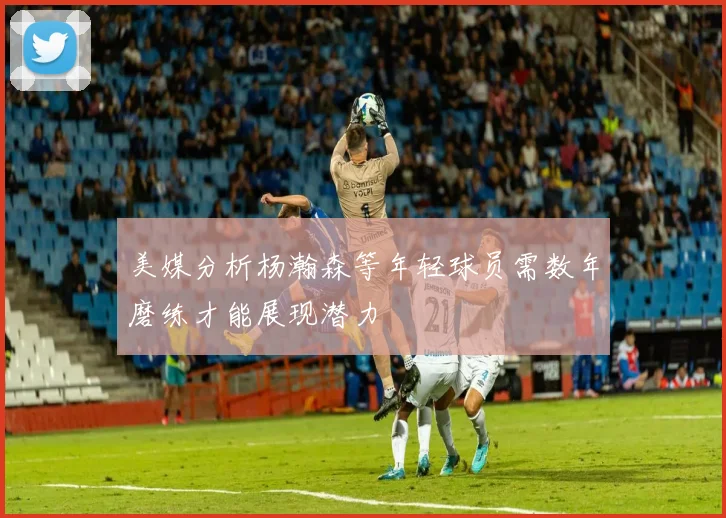 美媒分析杨瀚森等年轻球员需数年磨练才能展现潜力