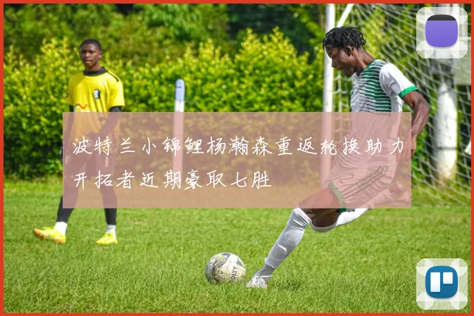 波特兰小锦鲤杨瀚森重返轮换助力开拓者近期豪取七胜