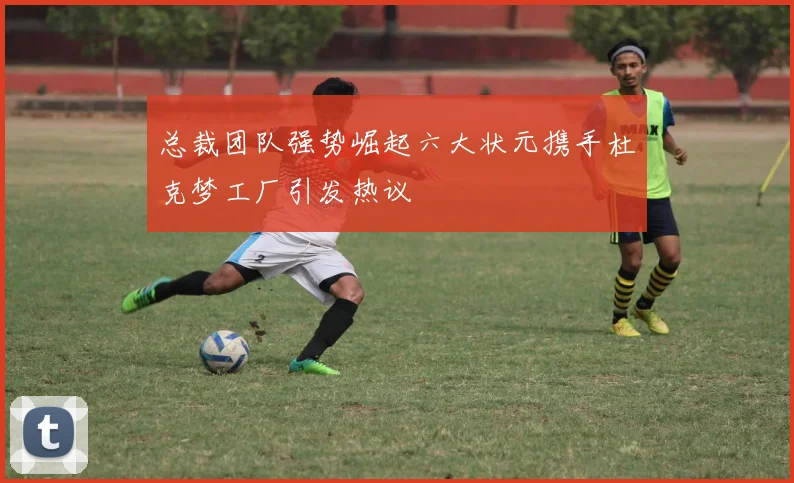 总裁团队强势崛起六大状元携手杜克梦工厂引发热议
