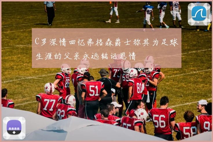 C罗深情回忆弗格森爵士称其为足球生涯的父亲永远铭记恩情