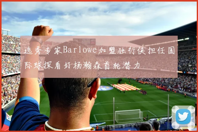 选秀专家Barlowe加盟独行侠担任国际球探看好杨瀚森首轮潜力