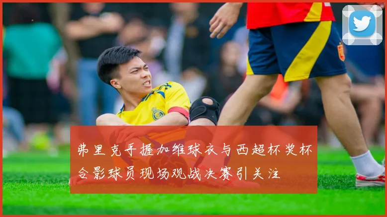 弗里克手握加维球衣与西超杯奖杯合影球员现场观战决赛引关注