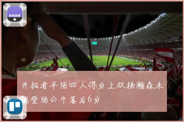开拓者半场四人得分上双杨瀚森未能登场公牛落后6分