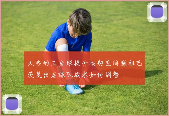 大洛的三分球提升快船空间感祖巴茨复出后球队战术如何调整