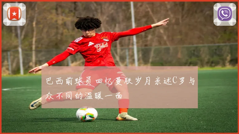 巴西前球员回忆曼联岁月亲述C罗与众不同的温暖一面