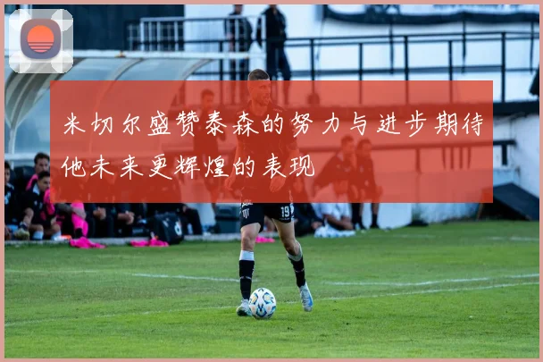 米切尔盛赞泰森的努力与进步期待他未来更辉煌的表现