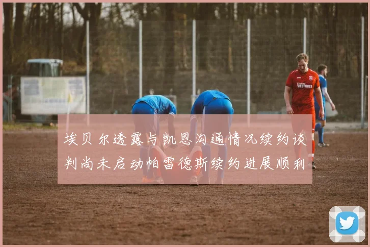 埃贝尔透露与凯恩沟通情况续约谈判尚未启动帕雷德斯续约进展顺利
