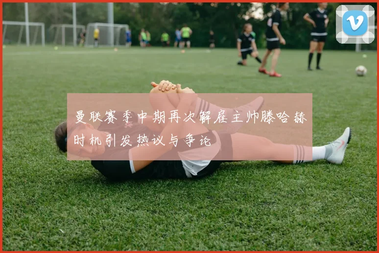 曼联赛季中期再次解雇主帅滕哈赫时机引发热议与争论