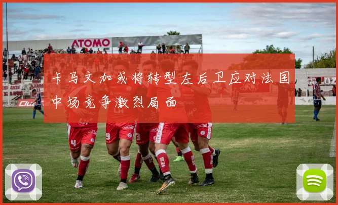 卡马文加或将转型左后卫应对法国中场竞争激烈局面