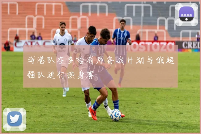 海港队在多哈有序备战计划与俄超强队进行热身赛