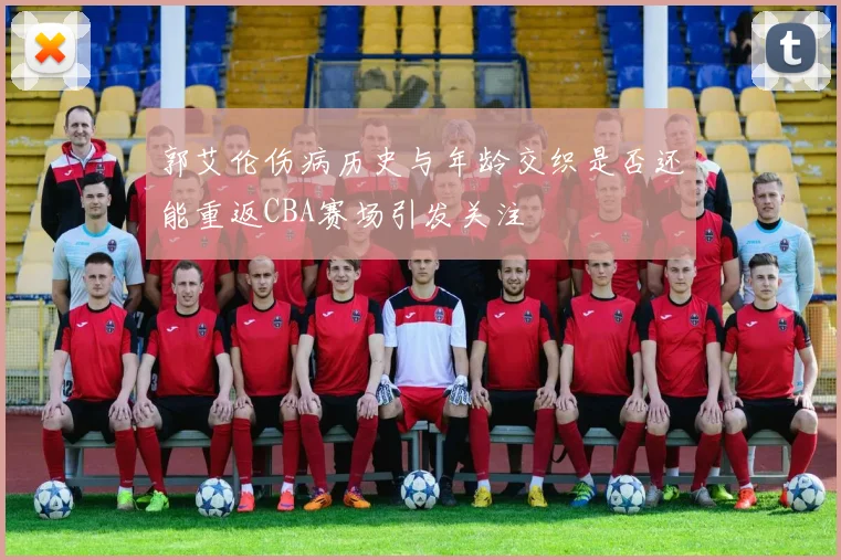 郭艾伦伤病历史与年龄交织是否还能重返CBA赛场引发关注
