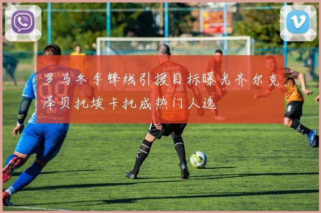 罗马冬季锋线引援目标曝光齐尔克泽贝托埃卡托成热门人选