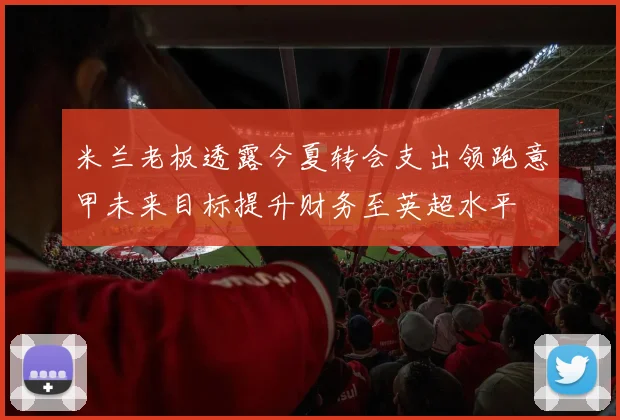米兰老板透露今夏转会支出领跑意甲未来目标提升财务至英超水平