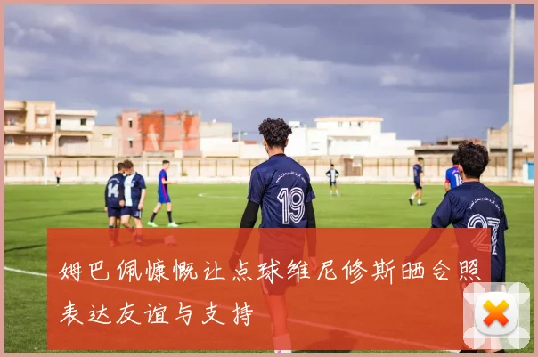 姆巴佩慷慨让点球维尼修斯晒合照表达友谊与支持