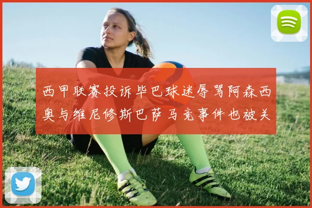 西甲联赛投诉毕巴球迷辱骂阿森西奥与维尼修斯巴萨马竞事件也被关注