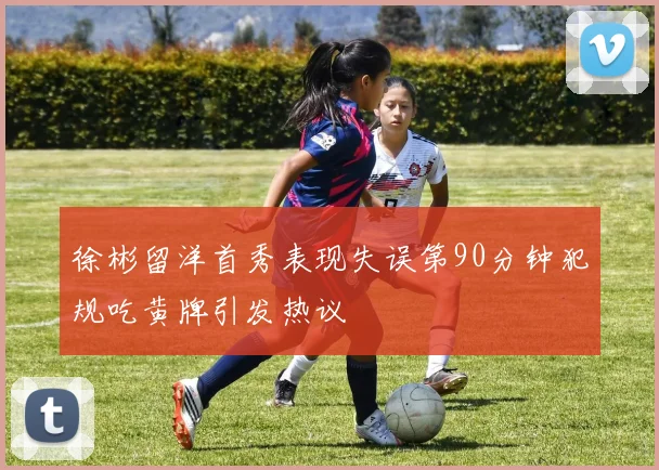 徐彬留洋首秀表现失误第90分钟犯规吃黄牌引发热议
