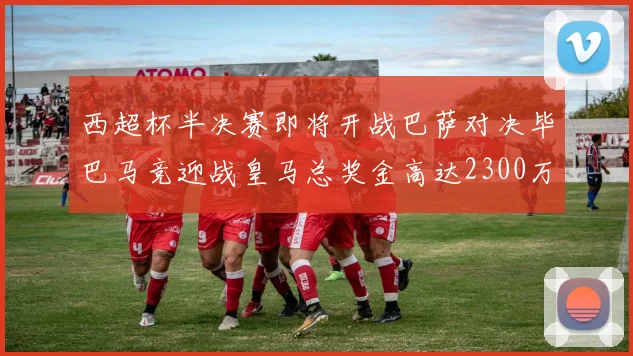 西超杯半决赛即将开战巴萨对决毕巴马竞迎战皇马总奖金高达2300万欧