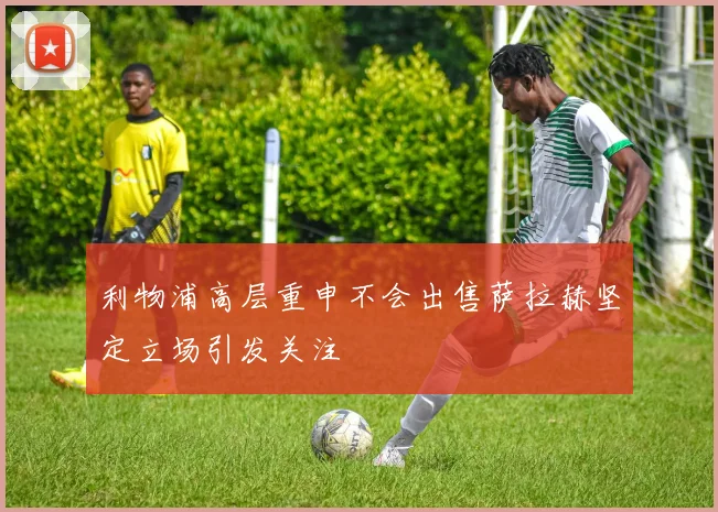 利物浦高层重申不会出售萨拉赫坚定立场引发关注