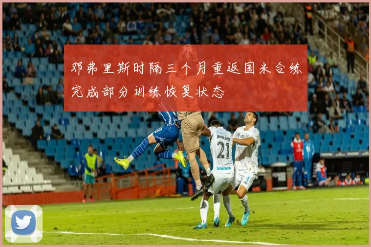 邓弗里斯时隔三个月重返国米合练完成部分训练恢复状态