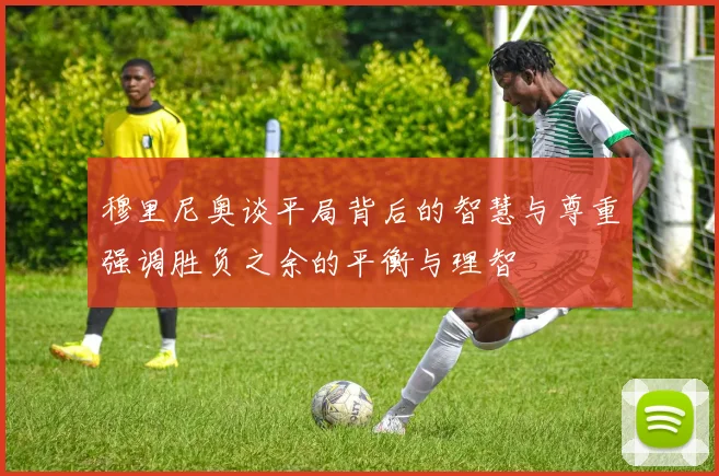 穆里尼奥谈平局背后的智慧与尊重强调胜负之余的平衡与理智