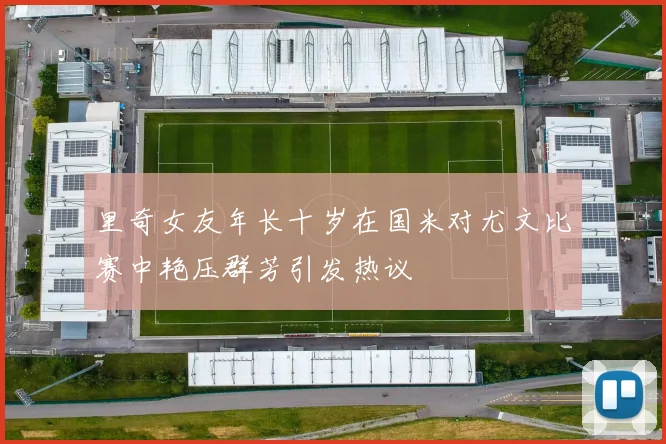 里奇女友年长十岁在国米对尤文比赛中艳压群芳引发热议