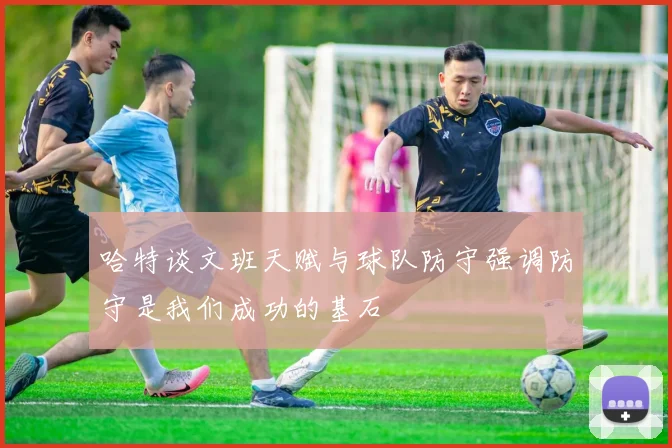 哈特谈文班天赋与球队防守强调防守是我们成功的基石